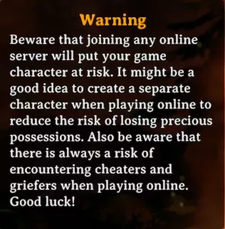 The in-game warning recommending the creation of a new character for online play. it reads &quot;Beware that joining any online server will put your game character at risk. It might be a good idea to create a separate character when playing online to reduce the risk of loosing precious possessions. Also be aware that there is always a risk of encountering cheaters and griefers when playing online. Good luck!&quot;